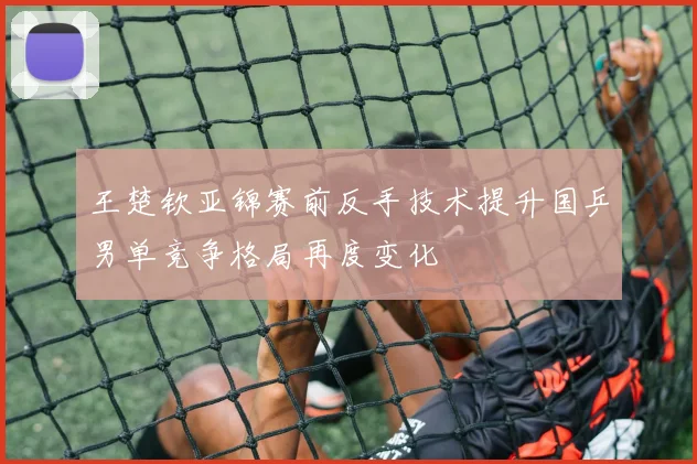王楚钦亚锦赛前反手技术提升国乒男单竞争格局再度变化