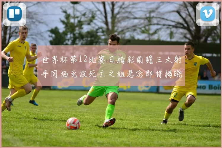 世界杯第12比赛日精彩前瞻三大射手同场竞技死亡之组悬念即将揭晓