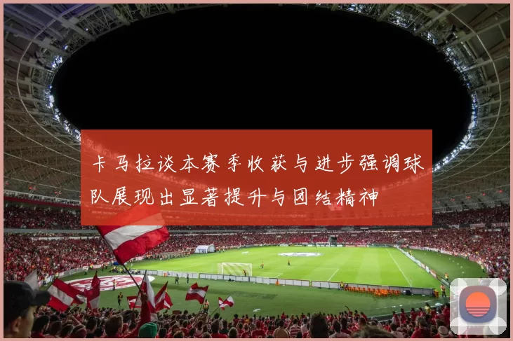 卡马拉谈本赛季收获与进步强调球队展现出显著提升与团结精神
