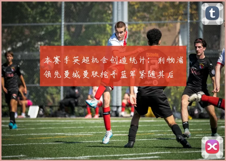 本赛季英超机会创造统计：利物浦领先曼城曼联枪手蓝军紧随其后