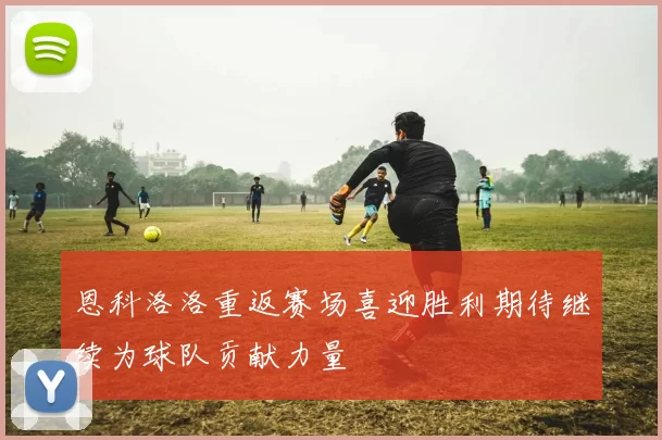 恩科洛洛重返赛场喜迎胜利期待继续为球队贡献力量