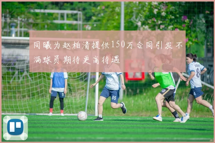 同曦为赵柏清提供150万合同引发不满球员期待更高待遇