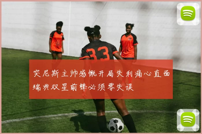 突尼斯主帅感慨开局失利痛心直面瑞典双星前锋必须零失误