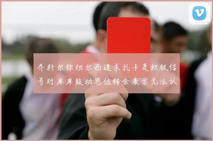 乔科尔称切尔西追求扎卡是积极信号对库库鼓动恩佐转会表示无法认同