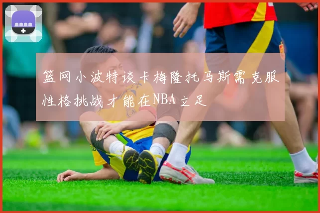 篮网小波特谈卡梅隆托马斯需克服性格挑战才能在NBA立足