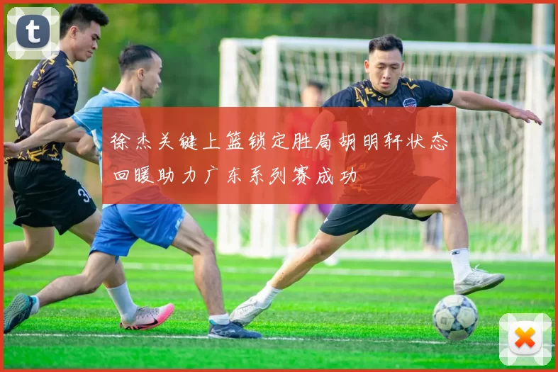 徐杰关键上篮锁定胜局胡明轩状态回暖助力广东系列赛成功