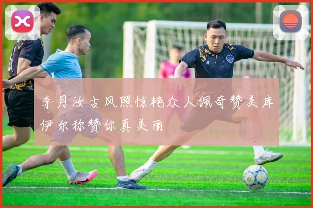 李月汝古风照惊艳众人佩奇赞美库伊尔称赞你真美丽