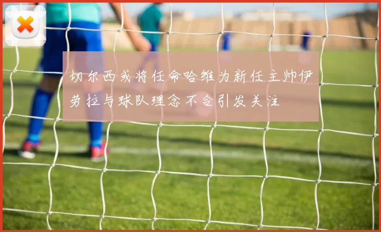 切尔西或将任命哈维为新任主帅伊劳拉与球队理念不合引发关注