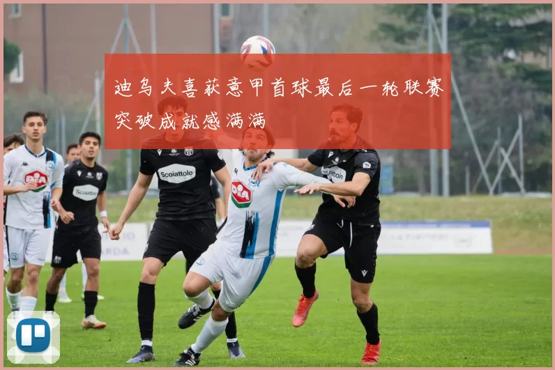 迪乌夫喜获意甲首球最后一轮联赛突破成就感满满