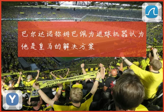 巴尔达诺称姆巴佩为进球机器认为他是皇马的解决方案