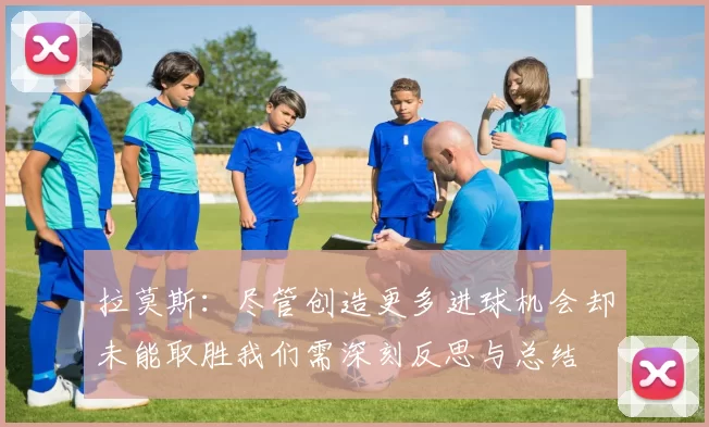 拉莫斯：尽管创造更多进球机会却未能取胜我们需深刻反思与总结