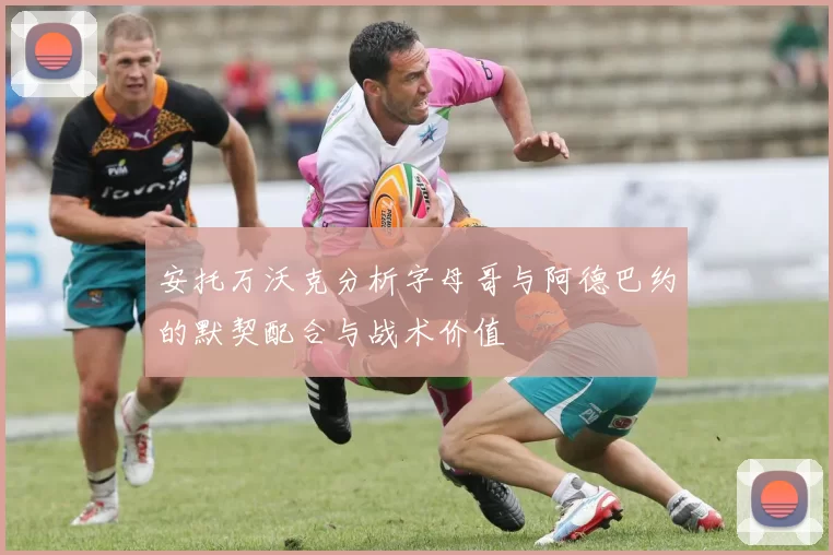 安托万沃克分析字母哥与阿德巴约的默契配合与战术价值