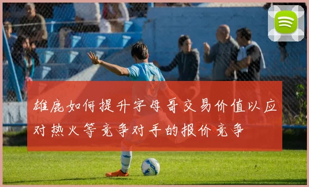 雄鹿如何提升字母哥交易价值以应对热火等竞争对手的报价竞争