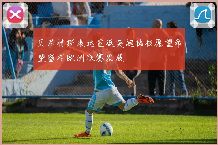 贝尼特斯表达重返英超执教愿望希望留在欧洲联赛发展