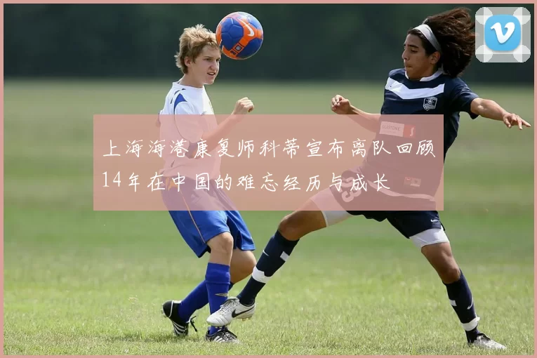 上海海港康复师科蒂宣布离队回顾14年在中国的难忘经历与成长