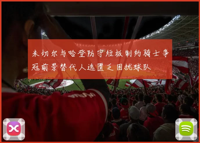 米切尔与哈登防守短板制约骑士争冠前景替代人选匮乏困扰球队