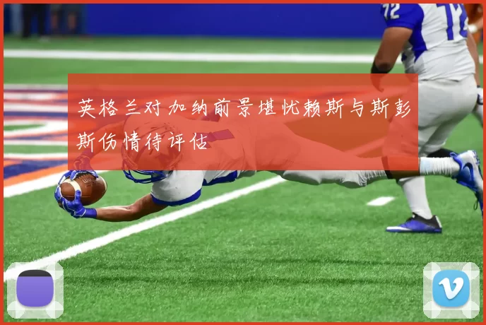 英格兰对加纳前景堪忧赖斯与斯彭斯伤情待评估