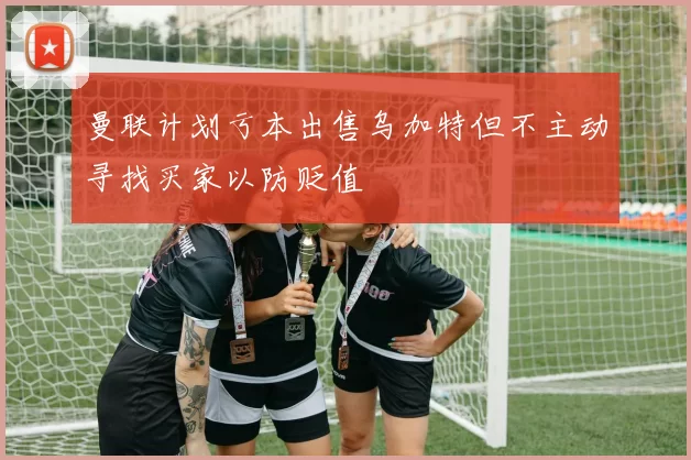 曼联计划亏本出售乌加特但不主动寻找买家以防贬值