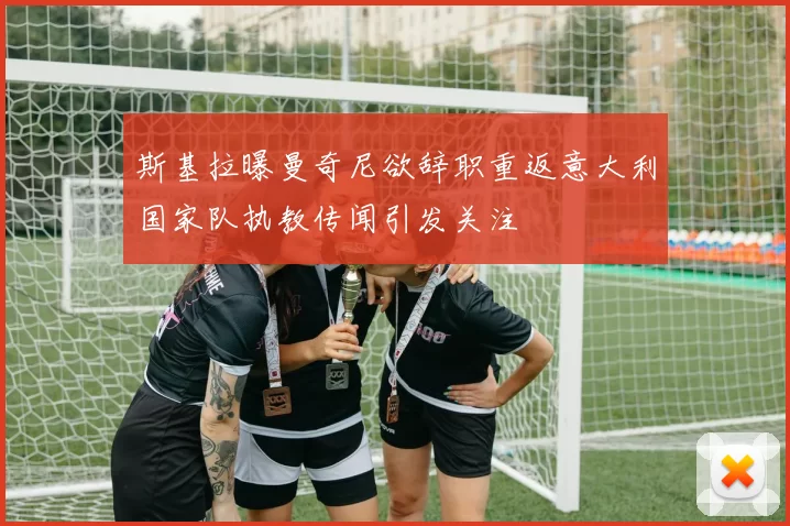 斯基拉曝曼奇尼欲辞职重返意大利国家队执教传闻引发关注