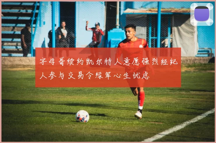 字母哥续约凯尔特人意愿强烈经纪人参与交易令绿军心生忧虑