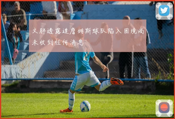 文胖透露追詹姆斯球队陷入困境尚未收到任何消息