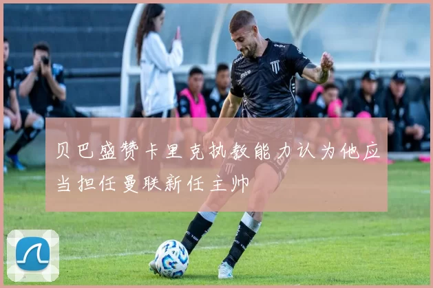 贝巴盛赞卡里克执教能力认为他应当担任曼联新任主帅