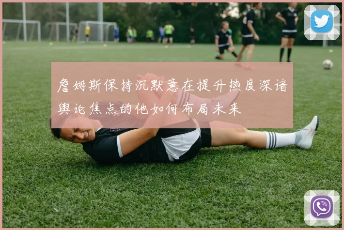 詹姆斯保持沉默意在提升热度深谙舆论焦点的他如何布局未来