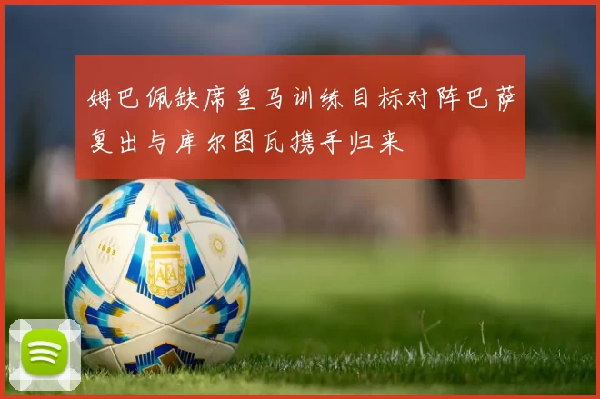姆巴佩缺席皇马训练目标对阵巴萨复出与库尔图瓦携手归来