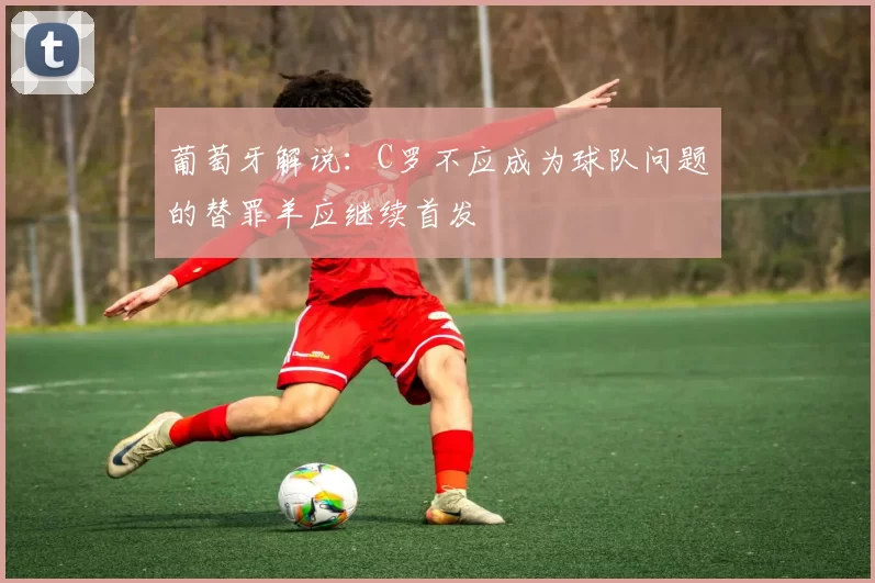 葡萄牙解说：C罗不应成为球队问题的替罪羊应继续首发