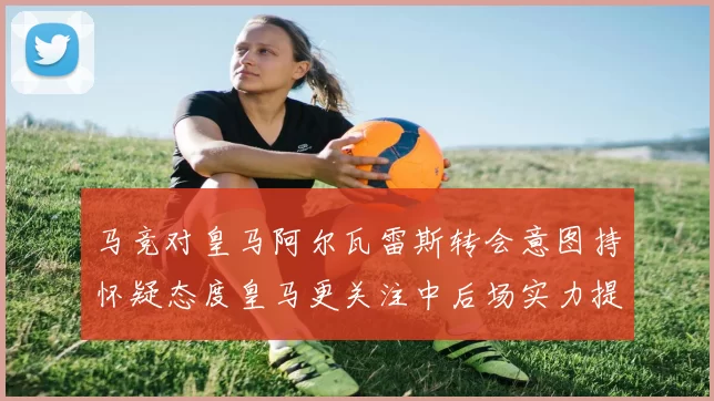 马竞对皇马阿尔瓦雷斯转会意图持怀疑态度皇马更关注中后场实力提升