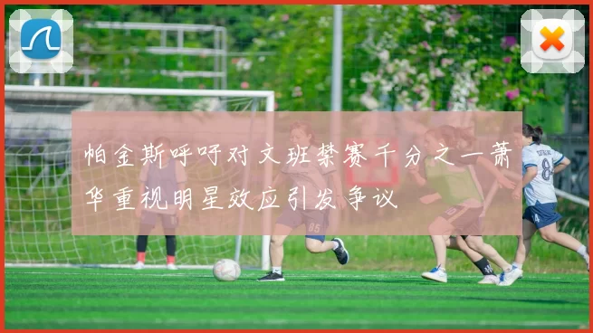 帕金斯呼吁对文班禁赛千分之一萧华重视明星效应引发争议
