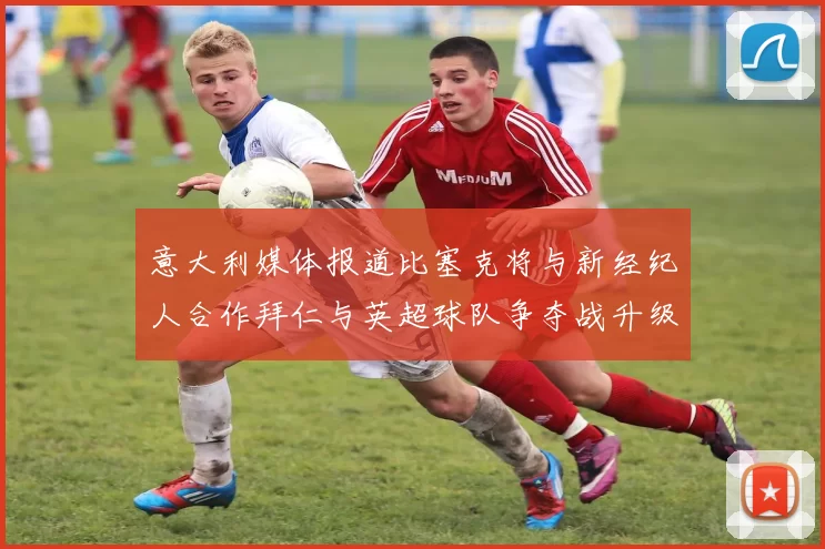 意大利媒体报道比塞克将与新经纪人合作拜仁与英超球队争夺战升级