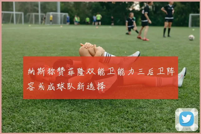 纳斯称赞菲隆双能卫能力三后卫阵容或成球队新选择