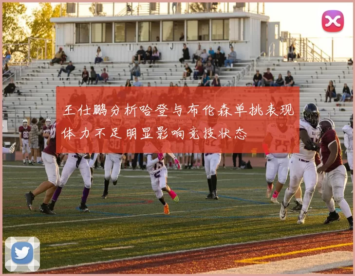 王仕鹏分析哈登与布伦森单挑表现体力不足明显影响竞技状态