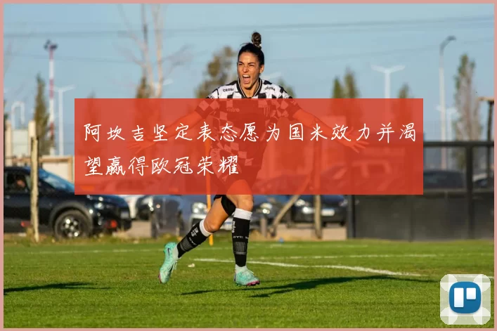 阿坎吉坚定表态愿为国米效力并渴望赢得欧冠荣耀